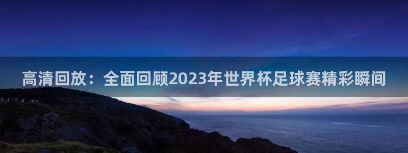  高清回放：全面回顾2023年世界杯足球赛精彩瞬间