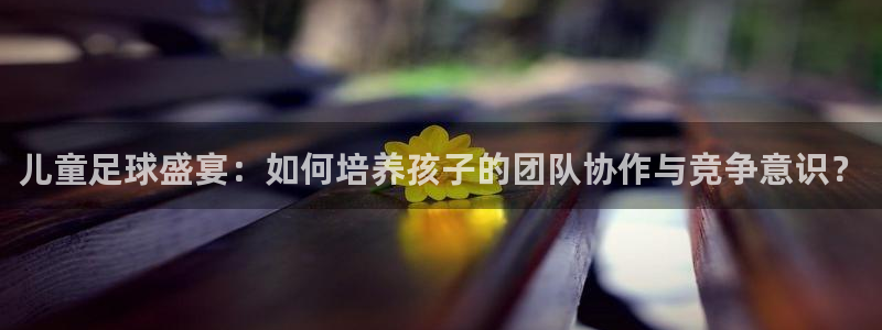 儿童足球盛宴：如何培养孩子的团队协作
